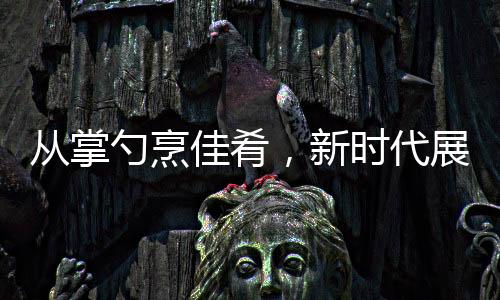從掌勺烹佳肴，新時代展現(xiàn)，零零后擔(dān)當(dāng)年夜盛宴主角
