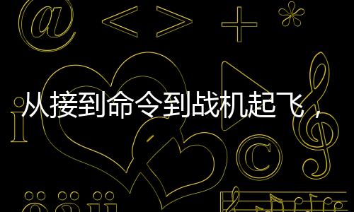 從接到命令到戰(zhàn)機起飛，現(xiàn)代軍事行動的高效反應速度揭秘