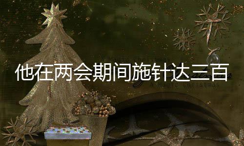他在兩會(huì)期間施針達(dá)三百余下，傳統(tǒng)中醫(yī)驚艷展現(xiàn)于國家會(huì)議之中