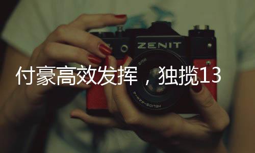 付豪高效發(fā)揮，獨攬13分4板4助，展現(xiàn)全面實力