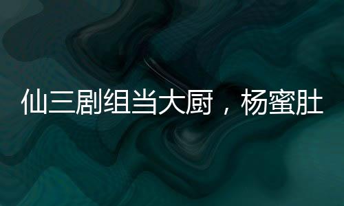 仙三劇組當大廚，楊蜜肚子都大了