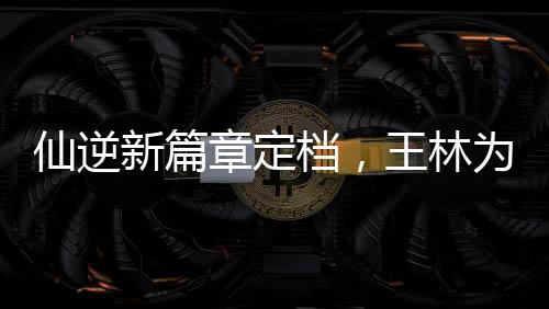 仙逆新篇章定檔，王林為愛(ài)妻勇抗天道——掀起仙俠巨作新篇章