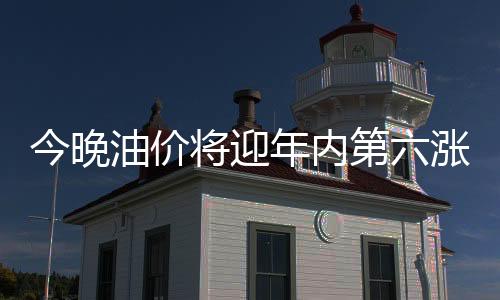今晚油價將迎年內(nèi)第六漲：92號汽油可能重返8元時代