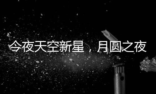 今夜天空新星，月圓之夜揭秘月亮最圓時刻背后的天文奧秘