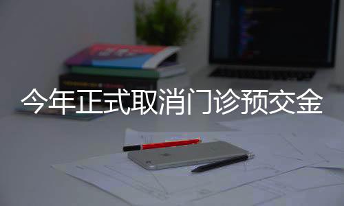 今年正式取消門診預(yù)交金制度，改善患者就醫(yī)體驗
