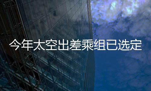 今年太空出差乘組已選定，新一批宇航員踏上星辰大海征途的歷程概述