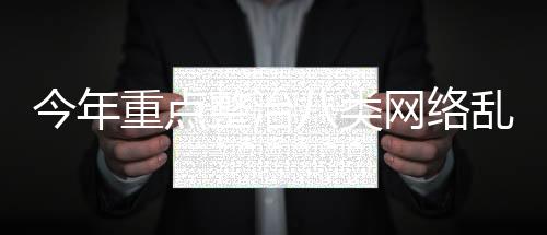 今年重點整治八類網(wǎng)絡(luò)亂象