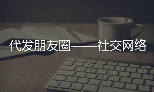 代發(fā)朋友圈——社交網(wǎng)絡(luò)新時代的便民服務(wù)新現(xiàn)象，起步僅需三十元！