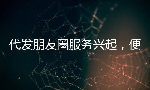 代發(fā)朋友圈服務興起，便捷背后需警惕