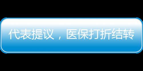 代表提議，醫(yī)保打折結(jié)轉(zhuǎn)，像車(chē)保一樣靈活便民