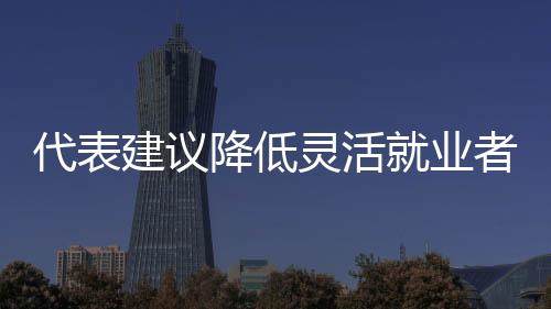 代表建議降低靈活就業(yè)者社保參保門(mén)檻，推動(dòng)社會(huì)保障體系更加完善