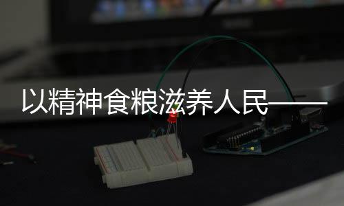 以精神食糧滋養(yǎng)人民——獻(xiàn)給時(shí)代的文化奉獻(xiàn)