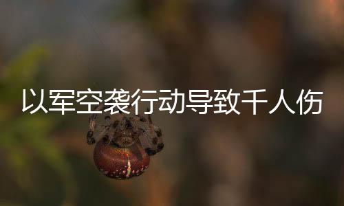 以軍空襲行動(dòng)導(dǎo)致千人傷亡的驚人消息震撼全球