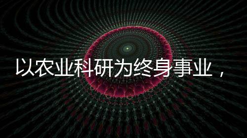 以農(nóng)業(yè)科研為終身事業(yè)，一位執(zhí)著科學(xué)家的奮斗歷程