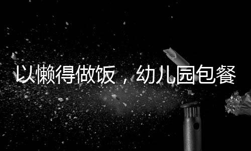 以懶得做飯，幼兒園包餐成為新選擇為標(biāo)題的文章