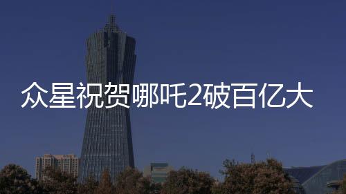 眾星祝賀哪吒2破百億大關(guān)，創(chuàng)紀(jì)錄影片引發(fā)熱潮