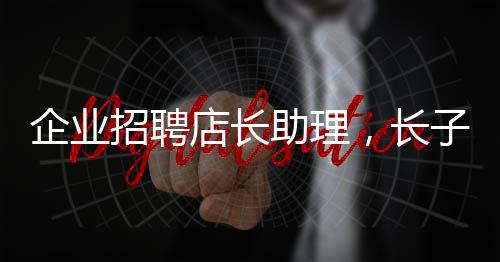企業(yè)招聘店長(zhǎng)助理，長(zhǎng)子優(yōu)先——探尋企業(yè)用人新風(fēng)尚
