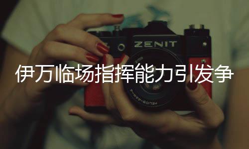 伊萬(wàn)臨場(chǎng)指揮能力引發(fā)爭(zhēng)議，差到極致的背后原因
