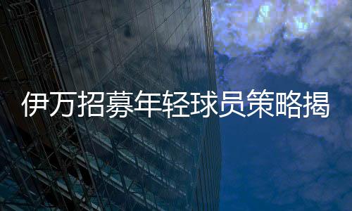 伊萬招募年輕球員策略揭秘，聯(lián)賽表現(xiàn)成為關(guān)鍵考量因素