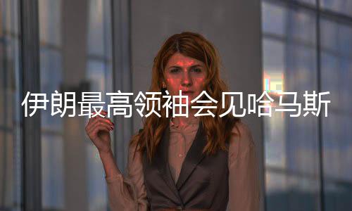 伊朗最高領袖會見哈馬斯領導人，探討地區(qū)合作與共同未來