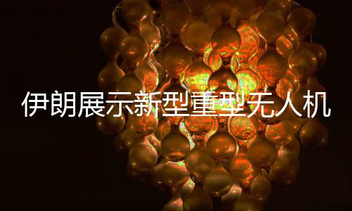 伊朗展示新型重型無人機(jī)，航空技術(shù)的新里程碑