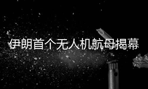 伊朗首個(gè)無(wú)人機(jī)航母揭幕，引領(lǐng)軍事技術(shù)新時(shí)代的里程碑