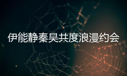 伊能靜秦昊共度浪漫約會(huì)，共賞哪吒2精彩演繹
