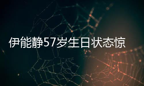 伊能靜57歲生日狀態(tài)驚艷眾人，優(yōu)雅如初