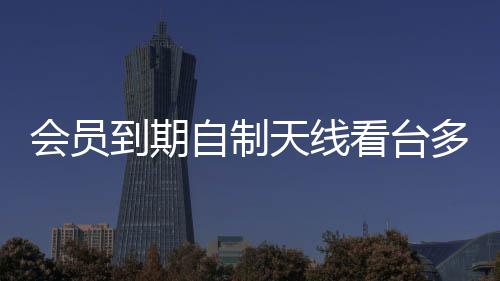 會員到期自制天線看臺多，男子DIY智慧展現(xiàn)創(chuàng)新力量
