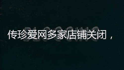 傳珍愛網(wǎng)多家店鋪關閉，原因分析與行業(yè)洞察