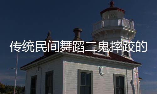 傳統(tǒng)民間舞蹈二鬼摔跤的奇妙之處