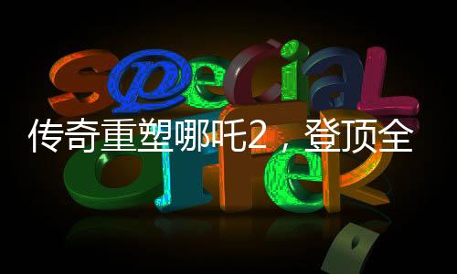 傳奇重塑哪吒2，登頂全球動(dòng)畫電影票房之巔