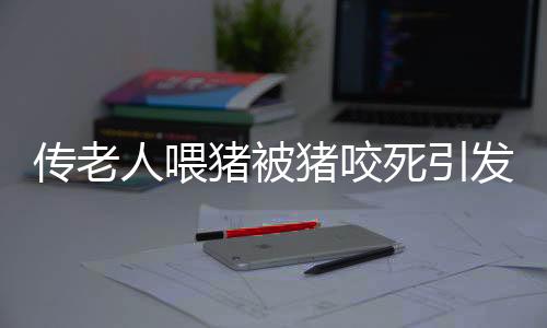 傳老人喂豬被豬咬死引發(fā)社會關(guān)注，村委會辟謠揭示真相