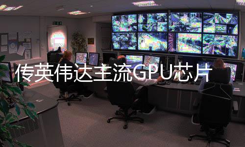 傳英偉達(dá)主流GPU芯片設(shè)計(jì)存在性能問(wèn)題 導(dǎo)致量產(chǎn)延期