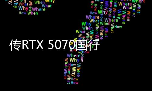 傳RTX 5070國行4599元起 3月5日上市