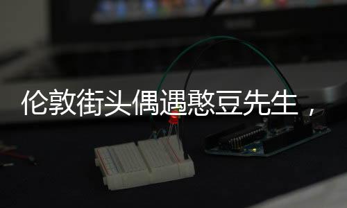 倫敦街頭偶遇憨豆先生，一場(chǎng)意外的驚喜
