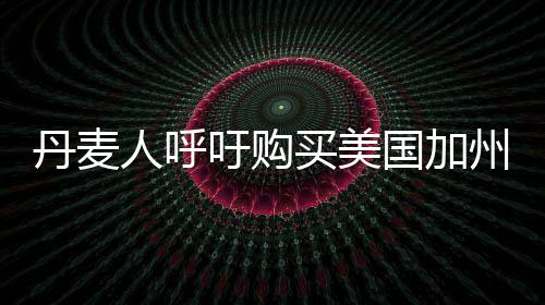 丹麥人呼吁購買美國加州，跨國倡議背后的深層思考