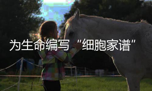 為生命編寫“細(xì)胞家譜” 人類細(xì)胞譜系大科學(xué)研究設(shè)施啟動(dòng)建設(shè)