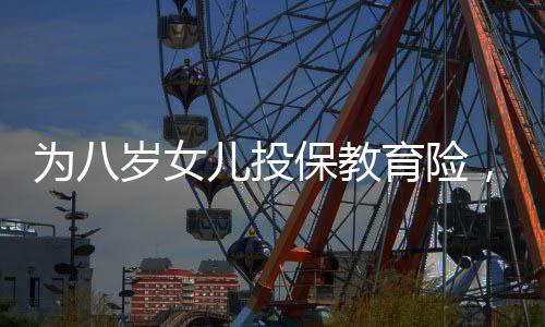 為八歲女兒投保教育險，一場長遠規(guī)劃與愛的投資，提取需至六十歲