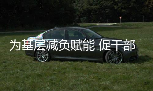 為基層減負賦能 促干部實干擔當