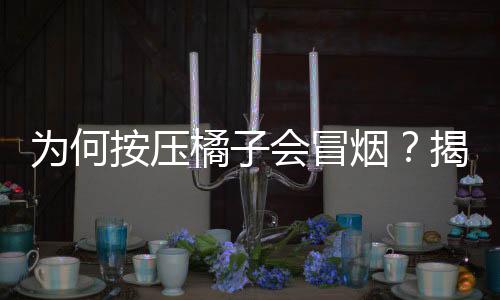 為何按壓橘子會(huì)冒煙？揭秘這一奇特現(xiàn)象的背后