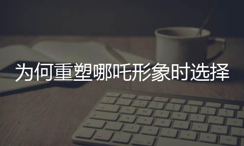 為何重塑哪吒形象時(shí)選擇使用蓮藕？蓮藕元素的獨(dú)特魅力揭秘