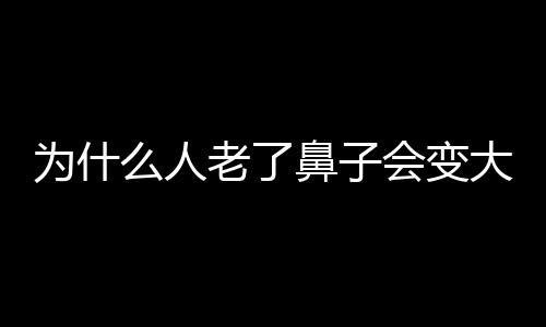 為什么人老了鼻子會(huì)變大
