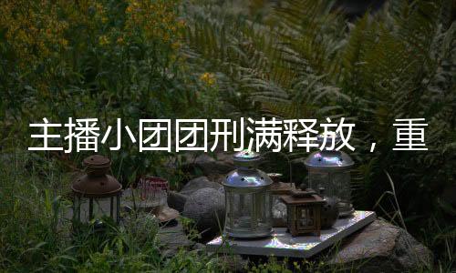 主播小團(tuán)團(tuán)刑滿釋放，重新出發(fā)的曙光