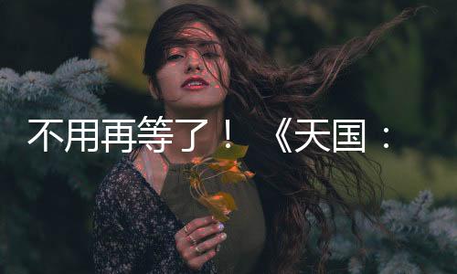 不用再等了！ 《天國：拯救2》 正式上線！