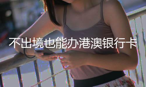 不出境也能辦港澳銀行卡？解讀相關(guān)誤解