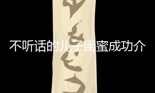 不聽話的兒子閨蜜成功介入進(jìn)行正向引導(dǎo)——一則家長(zhǎng)眼中的希望故事