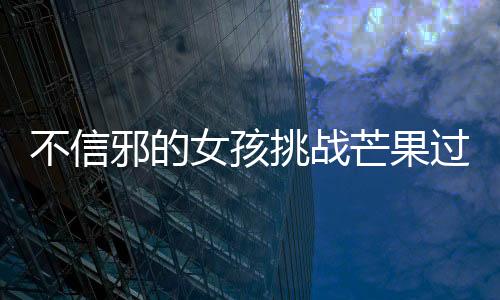 不信邪的女孩挑戰(zhàn)芒果過(guò)敏，勇往直前的決心與智慧