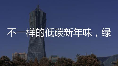 不一樣的低碳新年味，綠色生活的嶄新體驗