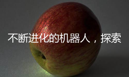 不斷進(jìn)化的機(jī)器人，探索未來(lái)科技的無(wú)限可能